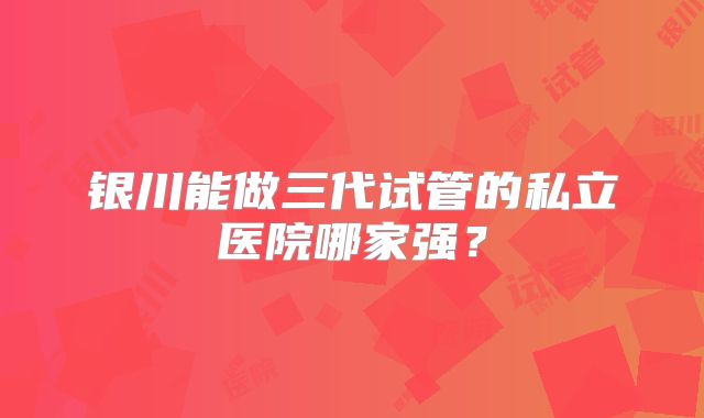 银川能做三代试管的私立医院哪家强?