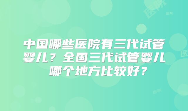 中国哪些医院有三代试管婴儿？全国三代试管婴儿 哪个地方比较好？