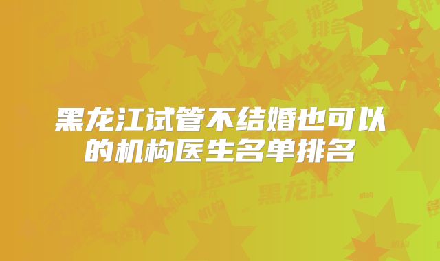 黑龙江试管不结婚也可以的机构医生名单排名
