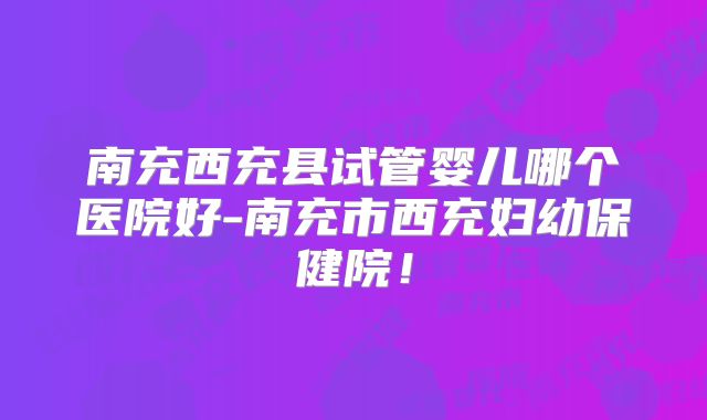南充西充县试管婴儿哪个医院好-南充市西充妇幼保健院！