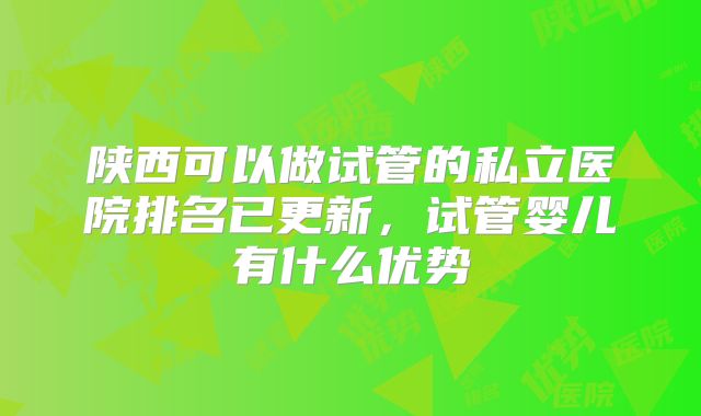 陕西可以做试管的私立医院排名已更新,试管婴儿有什么优势