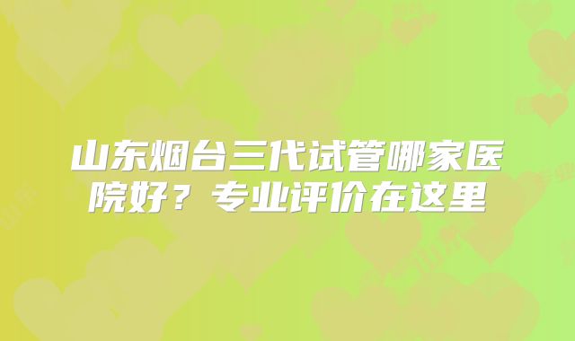 山东烟台三代试管哪家医院好?专业评价在这里