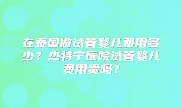 在泰国做试管婴儿费用多少?杰特宁医院试管婴儿费用贵吗?