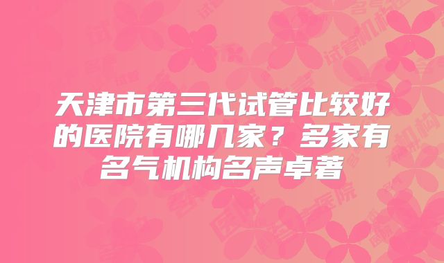 天津市第三代试管比较好的医院有哪几家？多家有名气机构名声卓著