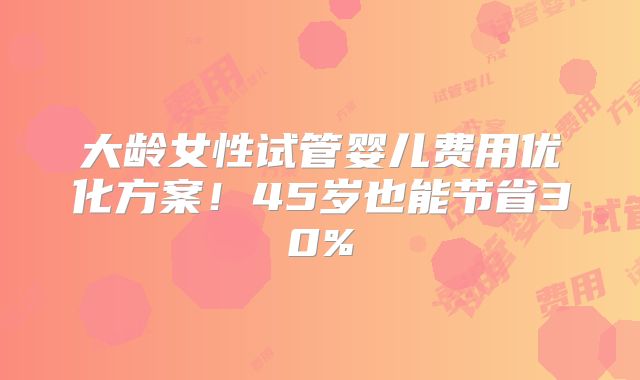 大龄女性试管婴儿费用优化方案!45岁也能节省30%