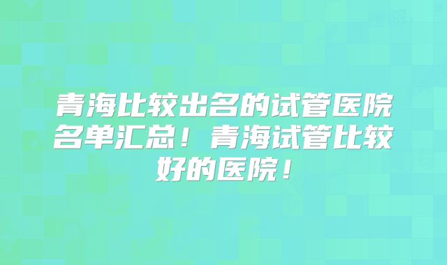 青海比较出名的试管医院名单汇总！青海试管比较好的医院！