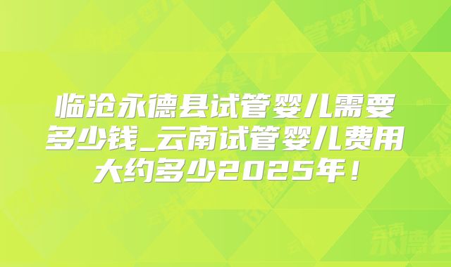 临沧永德县试管婴儿需要多少钱_云南试管婴儿费用大约多少2025年！