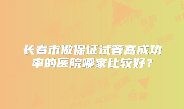 长春市做保证试管高成功率的医院哪家比较好?