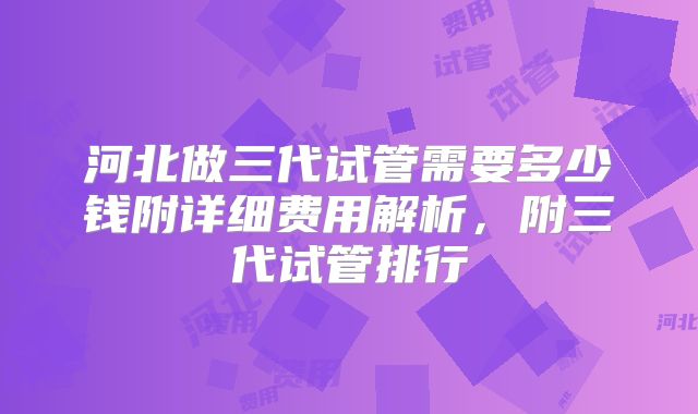 河北做三代试管需要多少钱附详细费用解析,附三代试管排行