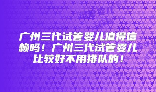 广州三代试管婴儿值得信赖吗!广州三代试管婴儿比较好不用排队的!