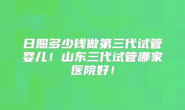 日照多少钱做第三代试管婴儿!山东三代试管哪家医院好!