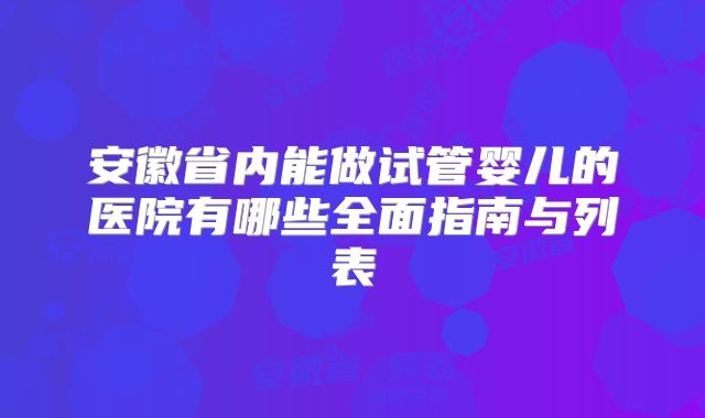 安徽省内能做试管婴儿的医院有哪些全面指南与列表