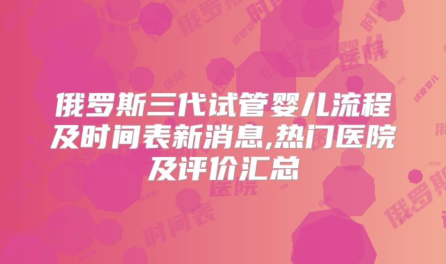 俄罗斯三代试管婴儿流程及时间表新消息,热门医院及评价汇总