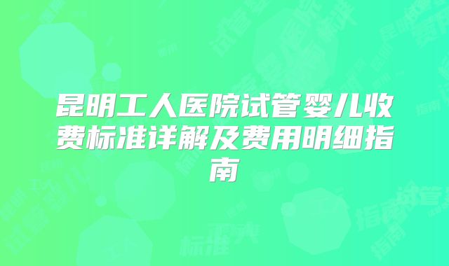 昆明工人医院试管婴儿收费标准详解及费用明细指南
