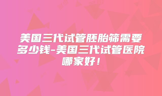 美国三代试管胚胎筛需要多少钱-美国三代试管医院哪家好！