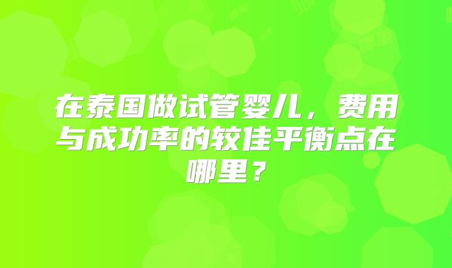 在泰国做试管婴儿,费用与成功率的较佳平衡点在哪里?