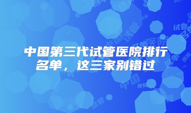 中国第三代试管医院排行名单,这三家别错过