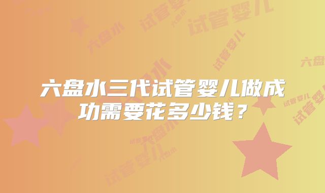 六盘水三代试管婴儿做成功需要花多少钱？