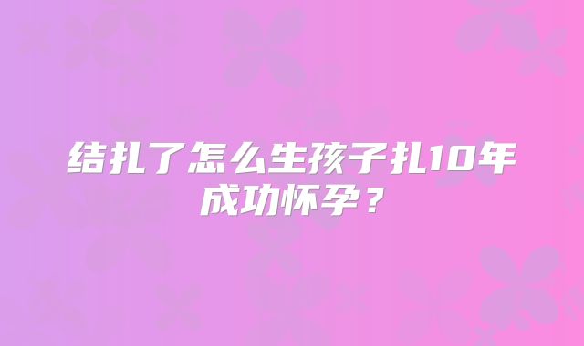 结扎了怎么生孩子扎10年成功怀孕？