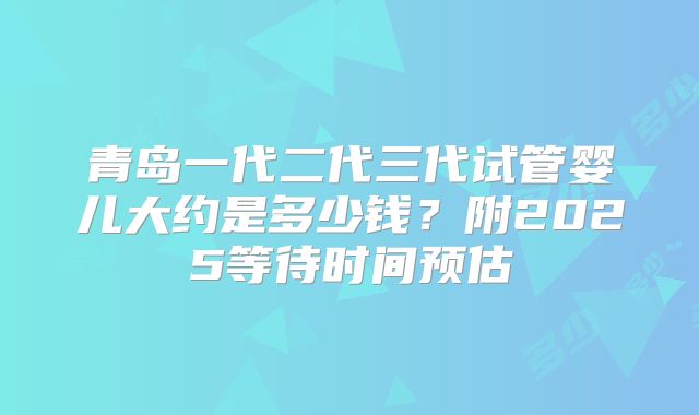 青岛一代二代三代试管婴儿大约是多少钱?附2025等待时间预估