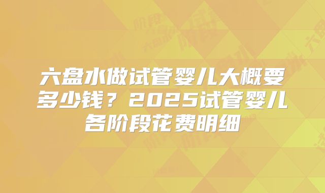 六盘水做试管婴儿大概要多少钱？2025试管婴儿各阶段花费明细