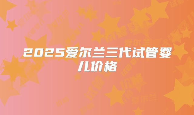2025爱尔兰三代试管婴儿价格