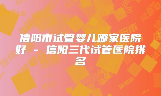 信阳市试管婴儿哪家医院好 - 信阳三代试管医院排名