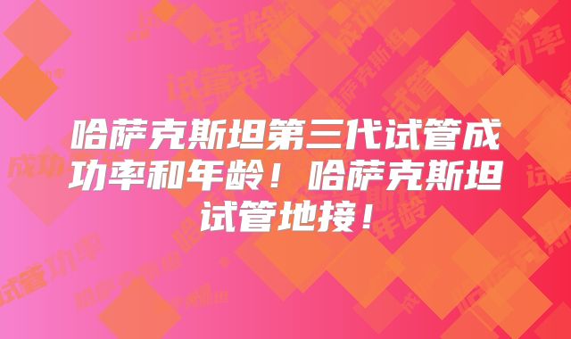 哈萨克斯坦第三代试管成功率和年龄!哈萨克斯坦试管地接!