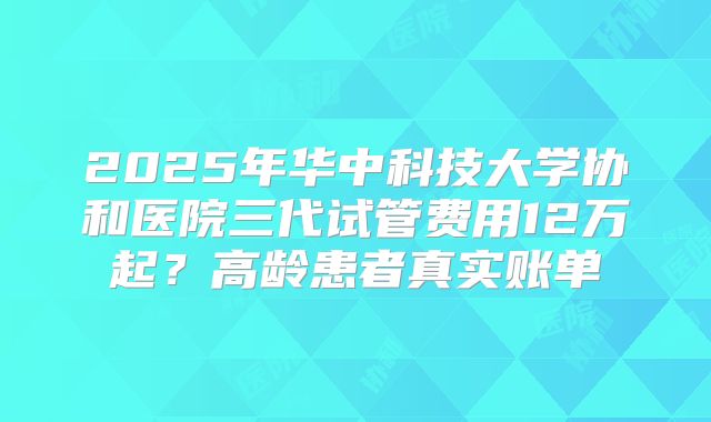 2025年华中科技大学协和医院三代试管费用12万起?高龄患者真实账单