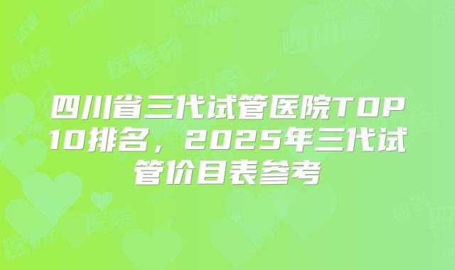 四川省三代试管医院TOP10排名，2025年三代试管价目表参考