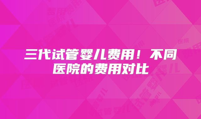 三代试管婴儿费用!不同医院的费用对比