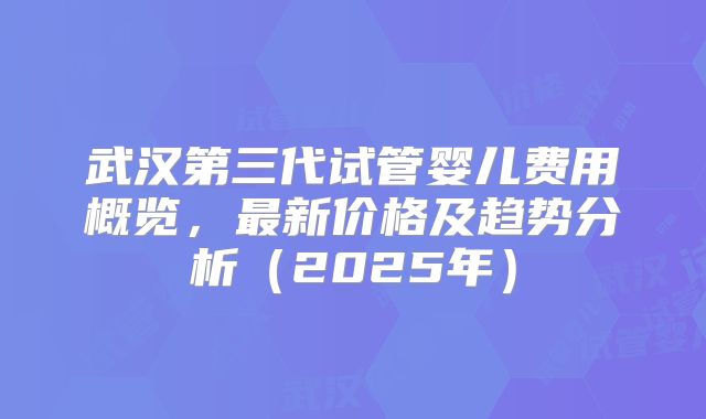 武汉第三代试管婴儿费用概览，最新价格及趋势分析（2025年）