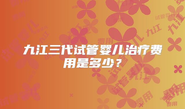 九江三代试管婴儿治疗费用是多少?