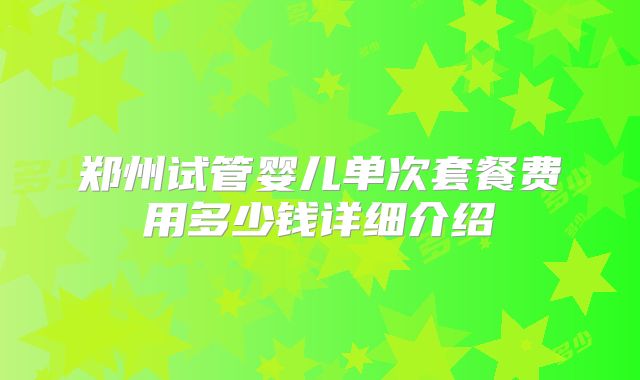 郑州试管婴儿单次套餐费用多少钱详细介绍