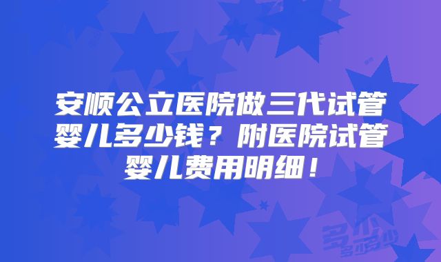 安顺公立医院做三代试管婴儿多少钱？附医院试管婴儿费用明细！