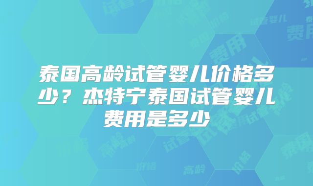 泰国高龄试管婴儿价格多少?杰特宁泰国试管婴儿费用是多少