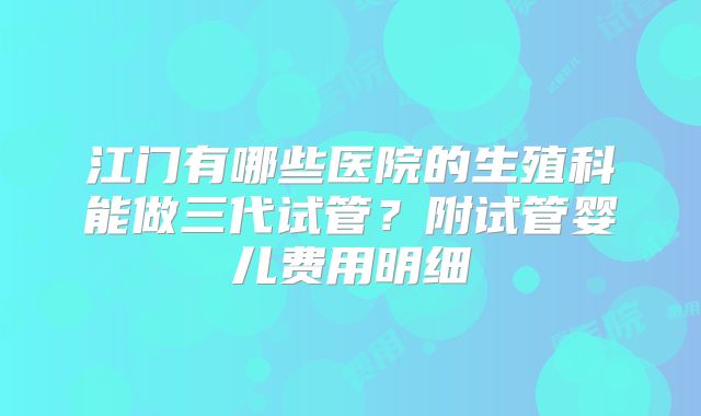 江门有哪些医院的生殖科能做三代试管?附试管婴儿费用明细