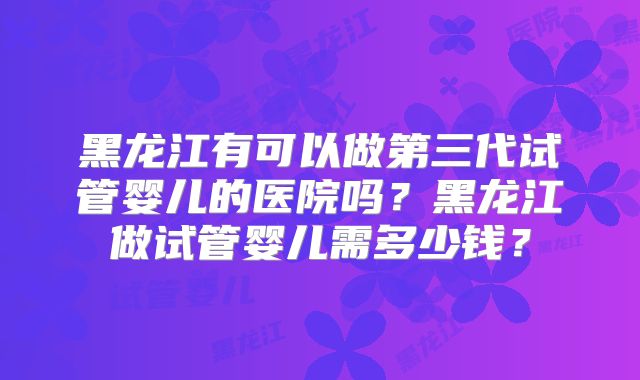 黑龙江有可以做第三代试管婴儿的医院吗？黑龙江做试管婴儿需多少钱？