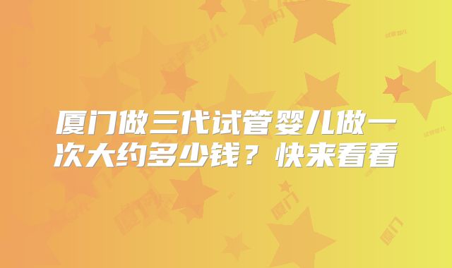 厦门做三代试管婴儿做一次大约多少钱?快来看看