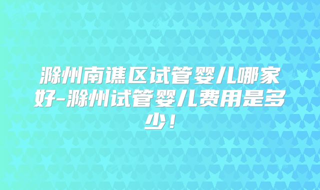 滁州南谯区试管婴儿哪家好-滁州试管婴儿费用是多少！