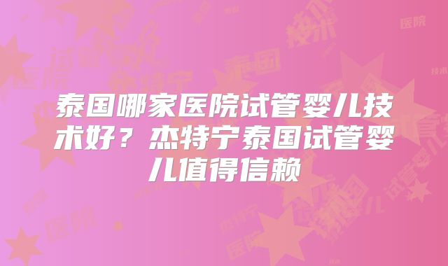 泰国哪家医院试管婴儿技术好?杰特宁泰国试管婴儿值得信赖