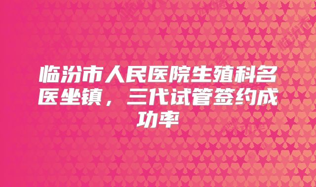 临汾市人民医院生殖科名医坐镇,三代试管签约成功率