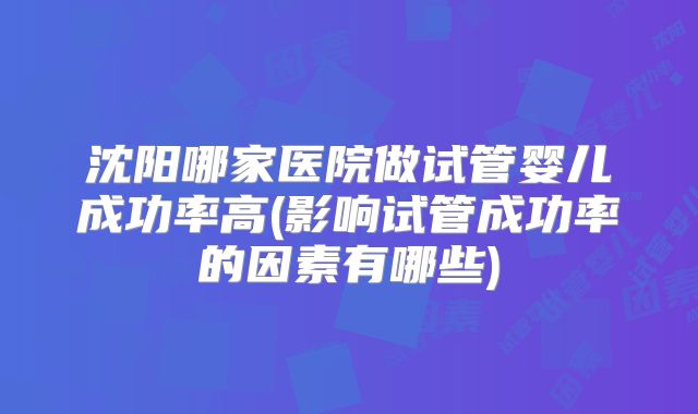 沈阳哪家医院做试管婴儿成功率高(影响试管成功率的因素有哪些)