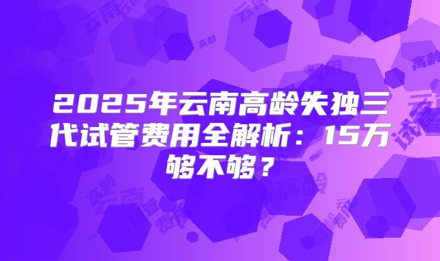 2025年云南高龄失独三代试管费用全解析:15万够不够?