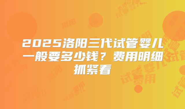 2025洛阳三代试管婴儿一般要多少钱?费用明细抓紧看