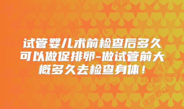 试管婴儿术前检查后多久可以做促排卵-做试管前大概多久去检查身体！