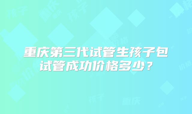 重庆第三代试管生孩子包试管成功价格多少？