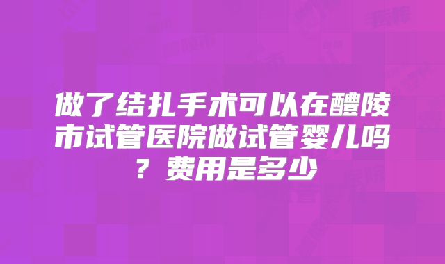 做了结扎手术可以在醴陵市试管医院做试管婴儿吗?费用是多少