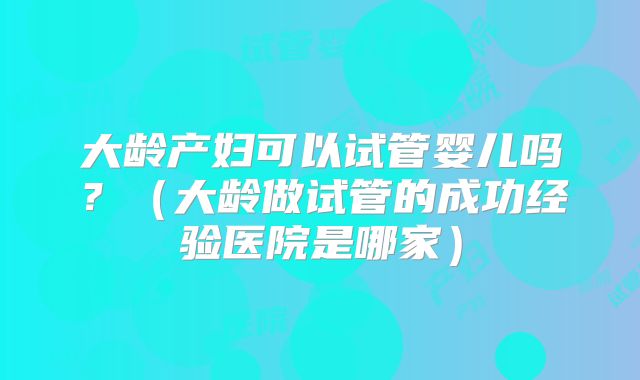 大龄产妇可以试管婴儿吗？（大龄做试管的成功经验医院是哪家）