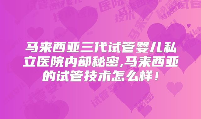 马来西亚三代试管婴儿私立医院内部秘密,马来西亚的试管技术怎么样!
